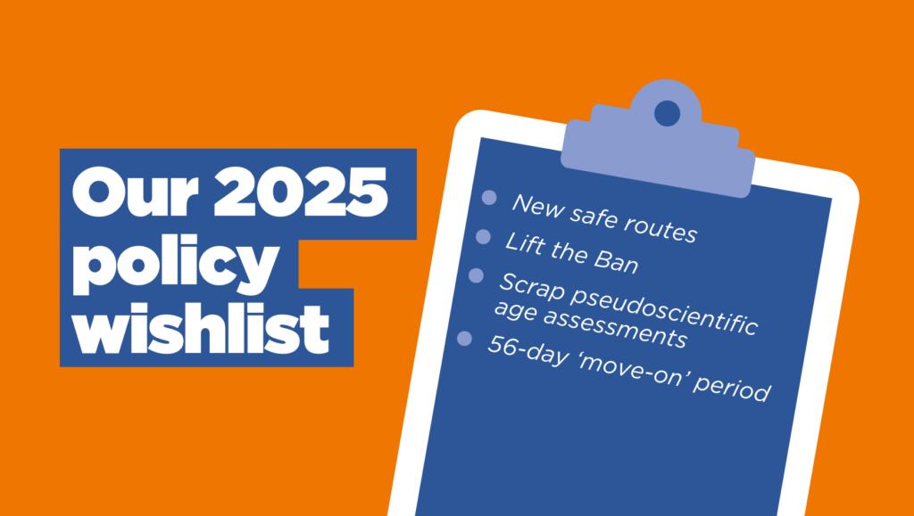 Graphic has text on the left hand side reading: "Our 2025 policy wishlist". On the right hand side is a clipboard - imposed is the text: " - New safe routes - Lift the Ban - Scrap pseudoscientific age assessments - 56 day 'move-on' period